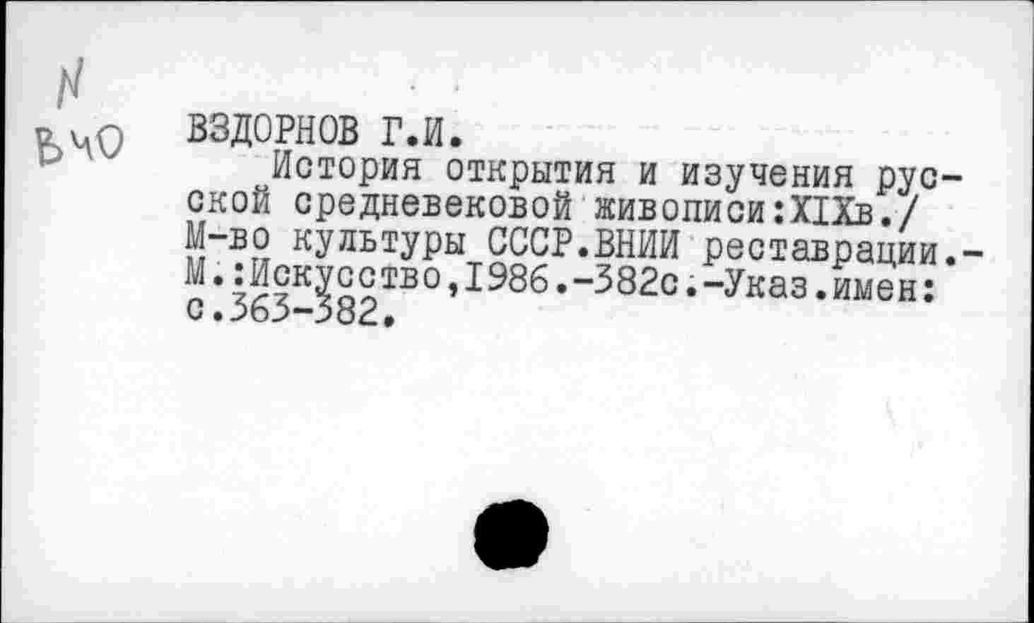 ﻿О ВЗДОРНОВ г.и.
История открытия и изучения русской средневековой живописи:Х1Хв./ М-во культуры СССР.ВНИИ реставрации.-М.:Искусство,1986.-382с.-Указ.имен: с. 363-382,